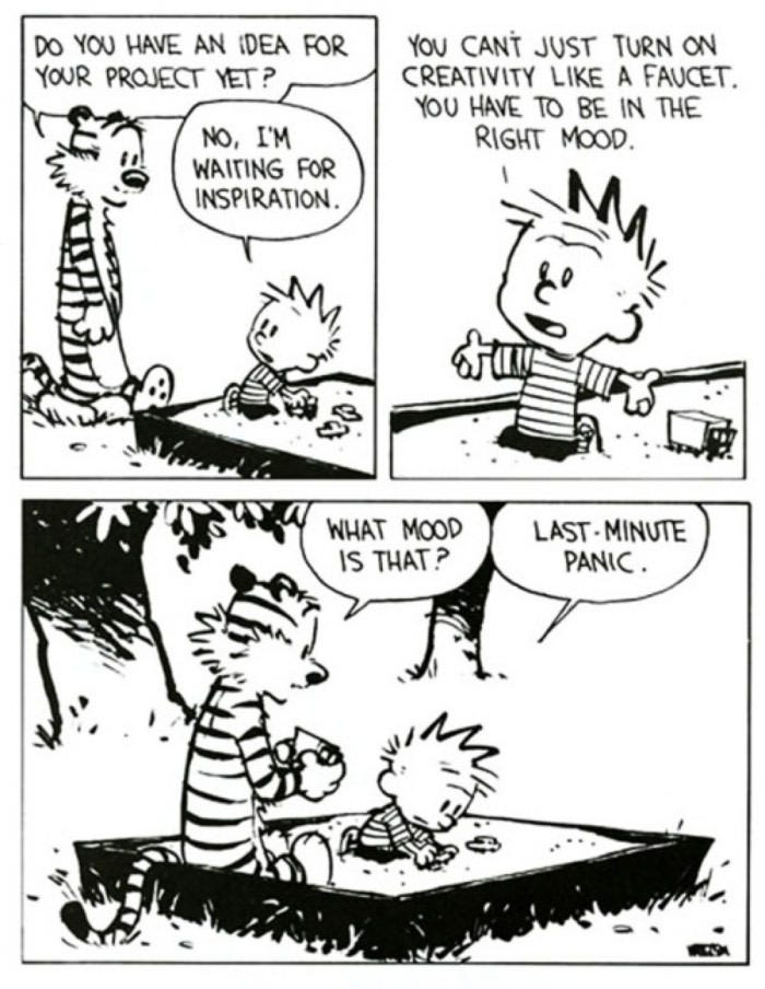 Calvin and Hobbes strip by Bill Watterson. Hobbes asks Calvin "Do you have an idea for your project yet?" Calvin answers "No, I'm waiting for inspiration." Calvin then explains "You can't just turn on creativity like a faucet. You have to be in the right mood." Hobbes asks "What mood is that?" Calvin replies "Last-minute panic."